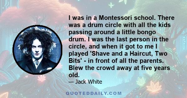 I was in a Montessori school. There was a drum circle with all the kids passing around a little bongo drum. I was the last person in the circle, and when it got to me I played 'Shave and a Haircut, Two Bits' - in front