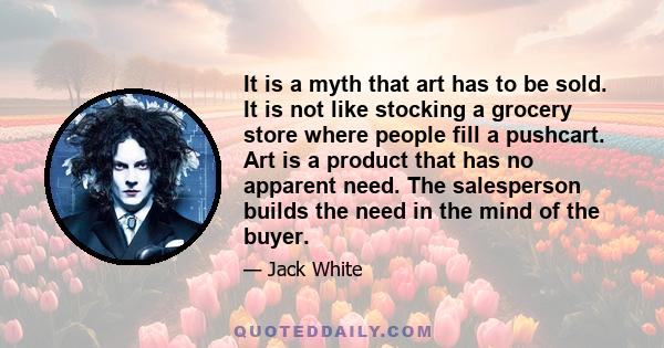 It is a myth that art has to be sold. It is not like stocking a grocery store where people fill a pushcart. Art is a product that has no apparent need. The salesperson builds the need in the mind of the buyer.