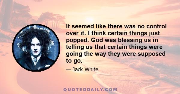 It seemed like there was no control over it. I think certain things just popped. God was blessing us in telling us that certain things were going the way they were supposed to go.