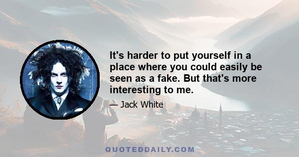 It's harder to put yourself in a place where you could easily be seen as a fake. But that's more interesting to me.