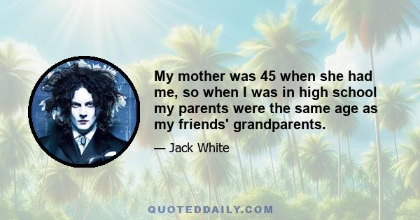 My mother was 45 when she had me, so when I was in high school my parents were the same age as my friends' grandparents.