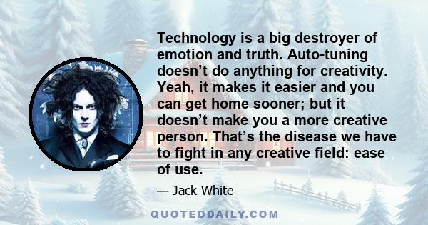 Technology is a big destroyer of emotion and truth. Auto-tuning doesn’t do anything for creativity. Yeah, it makes it easier and you can get home sooner; but it doesn’t make you a more creative person. That’s the