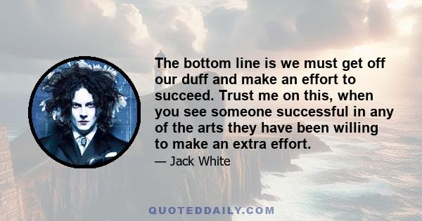 The bottom line is we must get off our duff and make an effort to succeed. Trust me on this, when you see someone successful in any of the arts they have been willing to make an extra effort.