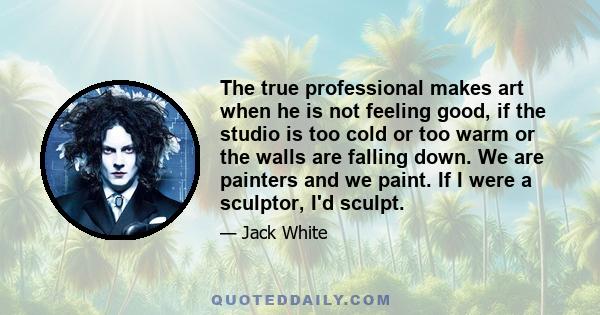 The true professional makes art when he is not feeling good, if the studio is too cold or too warm or the walls are falling down. We are painters and we paint. If I were a sculptor, I'd sculpt.