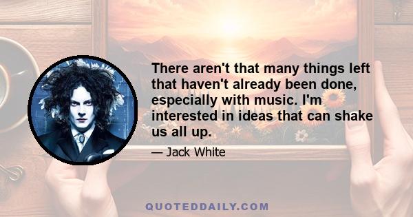 There aren't that many things left that haven't already been done, especially with music. I'm interested in ideas that can shake us all up.