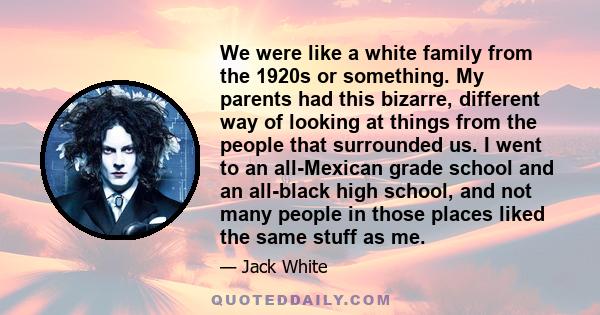 We were like a white family from the 1920s or something. My parents had this bizarre, different way of looking at things from the people that surrounded us. I went to an all-Mexican grade school and an all-black high