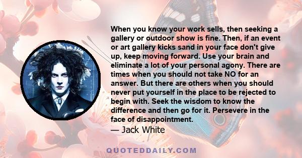 When you know your work sells, then seeking a gallery or outdoor show is fine. Then, if an event or art gallery kicks sand in your face don't give up, keep moving forward. Use your brain and eliminate a lot of your