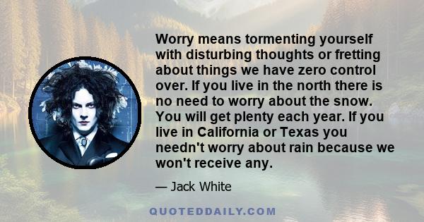 Worry means tormenting yourself with disturbing thoughts or fretting about things we have zero control over. If you live in the north there is no need to worry about the snow. You will get plenty each year. If you live