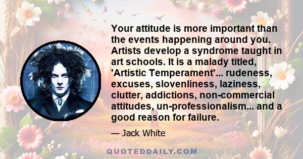 Your attitude is more important than the events happening around you. Artists develop a syndrome taught in art schools. It is a malady titled, 'Artistic Temperament'... rudeness, excuses, slovenliness, laziness,