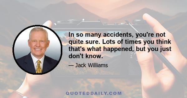 In so many accidents, you're not quite sure. Lots of times you think that's what happened, but you just don't know.