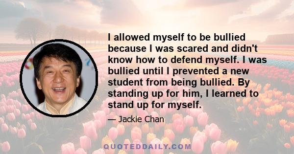 I allowed myself to be bullied because I was scared and didn't know how to defend myself. I was bullied until I prevented a new student from being bullied. By standing up for him, I learned to stand up for myself.