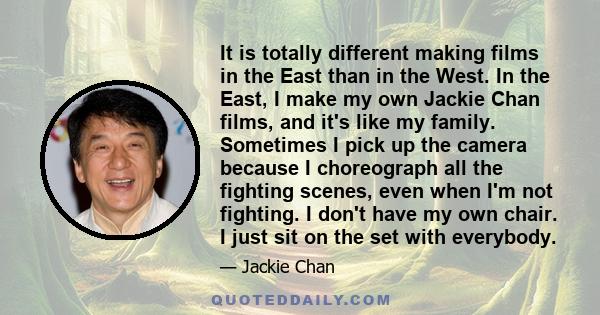 It is totally different making films in the East than in the West. In the East, I make my own Jackie Chan films, and it's like my family. Sometimes I pick up the camera because I choreograph all the fighting scenes,