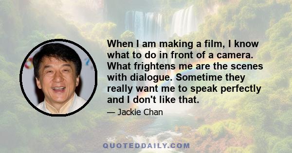 When I am making a film, I know what to do in front of a camera. What frightens me are the scenes with dialogue. Sometime they really want me to speak perfectly and I don't like that.