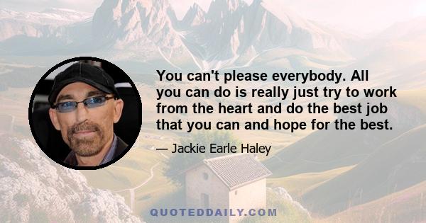 You can't please everybody. All you can do is really just try to work from the heart and do the best job that you can and hope for the best.