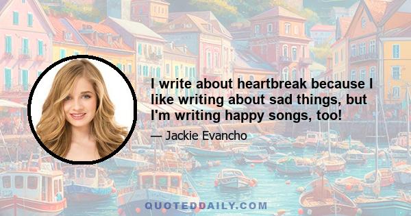 I write about heartbreak because I like writing about sad things, but I'm writing happy songs, too!