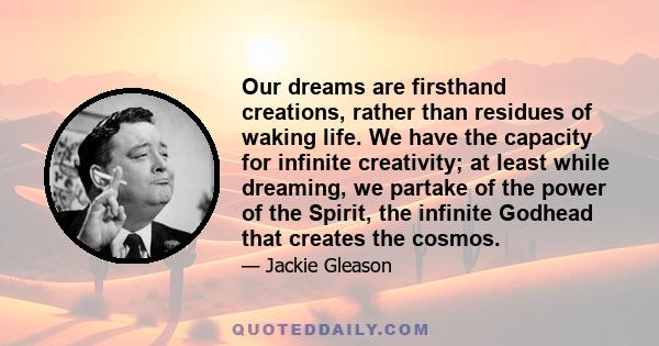 Our dreams are firsthand creations, rather than residues of waking life. We have the capacity for infinite creativity; at least while dreaming, we partake of the power of the Spirit, the infinite Godhead that creates