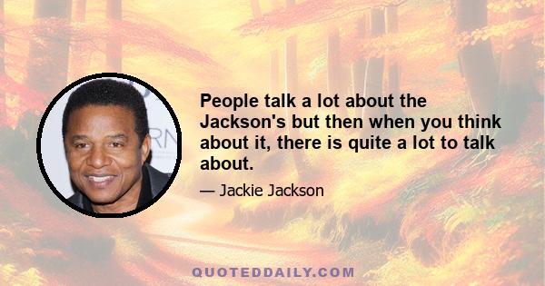 People talk a lot about the Jackson's but then when you think about it, there is quite a lot to talk about.