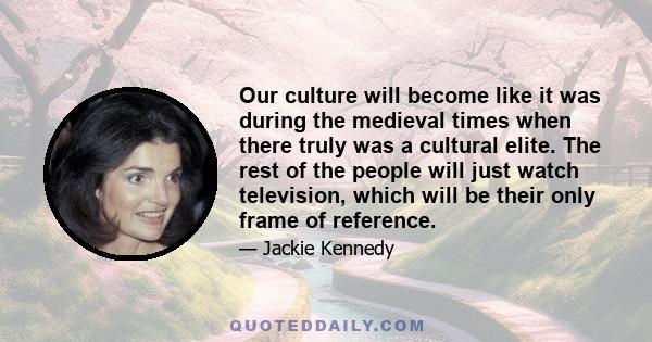 Our culture will become like it was during the medieval times when there truly was a cultural elite. The rest of the people will just watch television, which will be their only frame of reference.