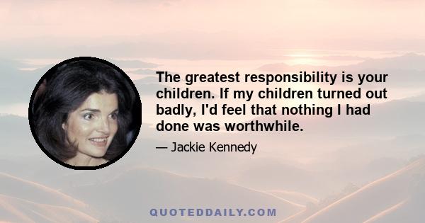 The greatest responsibility is your children. If my children turned out badly, I'd feel that nothing I had done was worthwhile.