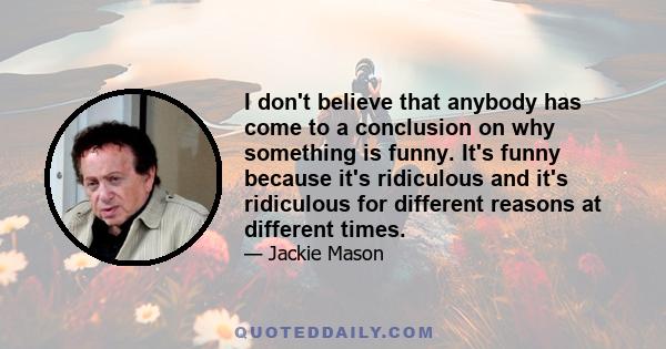 I don't believe that anybody has come to a conclusion on why something is funny. It's funny because it's ridiculous and it's ridiculous for different reasons at different times.