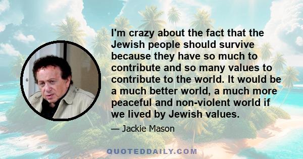 I'm crazy about the fact that the Jewish people should survive because they have so much to contribute and so many values to contribute to the world. It would be a much better world, a much more peaceful and non-violent 