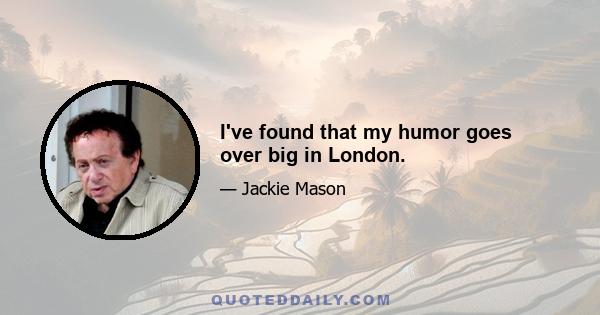I've found that my humor goes over big in London.