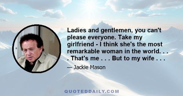 Ladies and gentlemen, you can't please everyone. Take my girlfriend - I think she's the most remarkable woman in the world. . . . That's me . . . But to my wife . . .