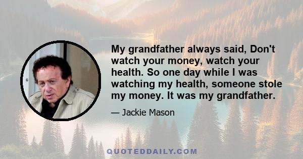 My grandfather always said, Don't watch your money, watch your health. So one day while I was watching my health, someone stole my money. It was my grandfather.