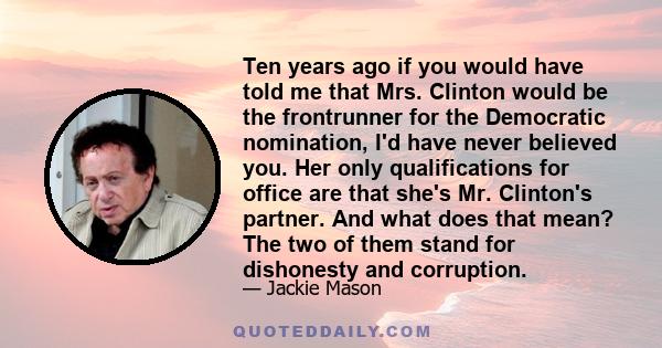 Ten years ago if you would have told me that Mrs. Clinton would be the frontrunner for the Democratic nomination, I'd have never believed you. Her only qualifications for office are that she's Mr. Clinton's partner. And 