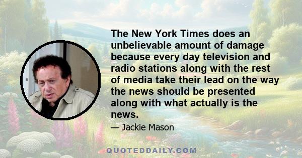 The New York Times does an unbelievable amount of damage because every day television and radio stations along with the rest of media take their lead on the way the news should be presented along with what actually is