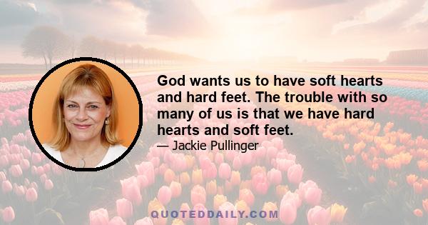 God wants us to have soft hearts and hard feet. The trouble with so many of us is that we have hard hearts and soft feet.