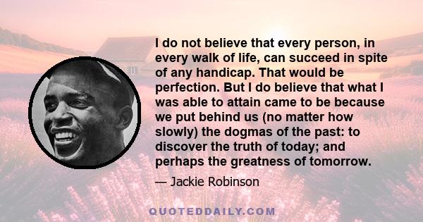 I do not believe that every person, in every walk of life, can succeed in spite of any handicap. That would be perfection. But I do believe that what I was able to attain came to be because we put behind us (no matter