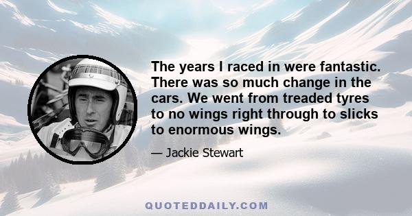 The years I raced in were fantastic. There was so much change in the cars. We went from treaded tyres to no wings right through to slicks to enormous wings.