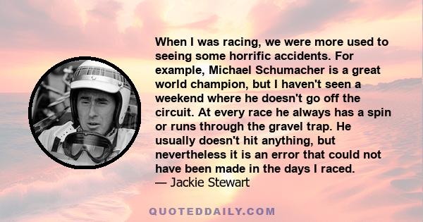 When I was racing, we were more used to seeing some horrific accidents. For example, Michael Schumacher is a great world champion, but I haven't seen a weekend where he doesn't go off the circuit. At every race he