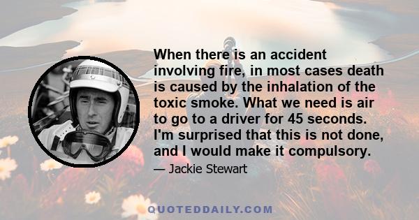 When there is an accident involving fire, in most cases death is caused by the inhalation of the toxic smoke. What we need is air to go to a driver for 45 seconds. I'm surprised that this is not done, and I would make