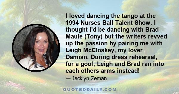 I loved dancing the tango at the 1994 Nurses Ball Talent Show. I thought I'd be dancing with Brad Maule (Tony) but the writers revved up the passion by pairing me with Leigh McCloskey, my lover Damian. During dress