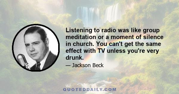 Listening to radio was like group meditation or a moment of silence in church. You can't get the same effect with TV unless you're very drunk.