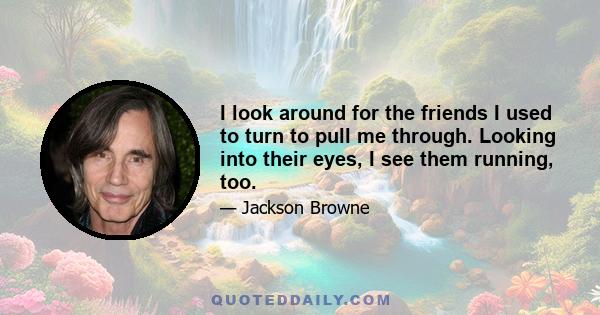 I look around for the friends I used to turn to pull me through. Looking into their eyes, I see them running, too.