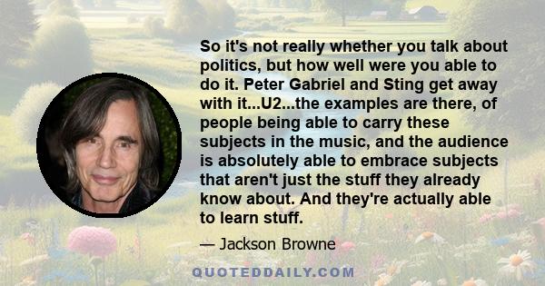 So it's not really whether you talk about politics, but how well were you able to do it. Peter Gabriel and Sting get away with it...U2...the examples are there, of people being able to carry these subjects in the music, 