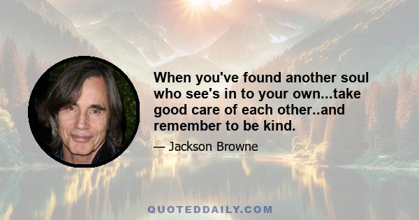 When you've found another soul who see's in to your own...take good care of each other..and remember to be kind.