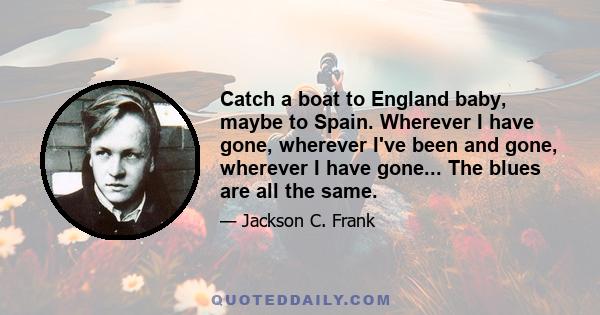 Catch a boat to England baby, maybe to Spain. Wherever I have gone, wherever I've been and gone, wherever I have gone... The blues are all the same.