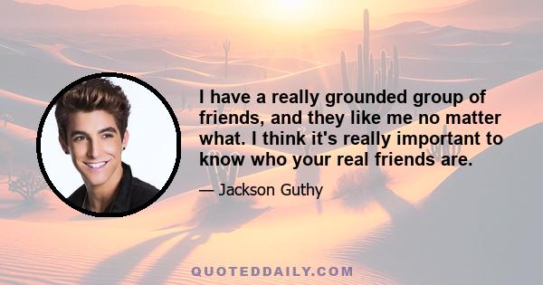 I have a really grounded group of friends, and they like me no matter what. I think it's really important to know who your real friends are.