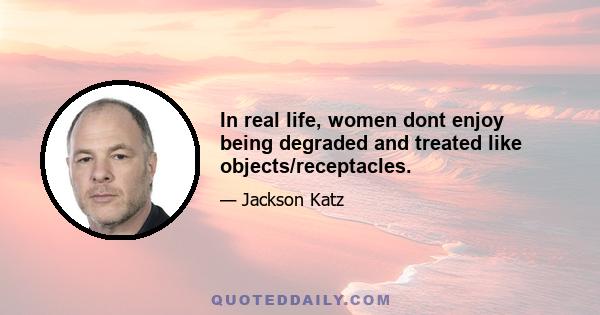 In real life, women dont enjoy being degraded and treated like objects/receptacles.