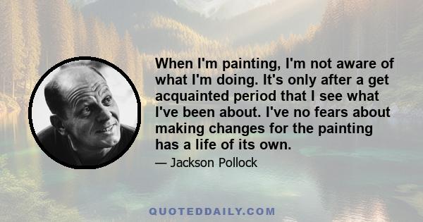 When I'm painting, I'm not aware of what I'm doing. It's only after a get acquainted period that I see what I've been about. I've no fears about making changes for the painting has a life of its own.