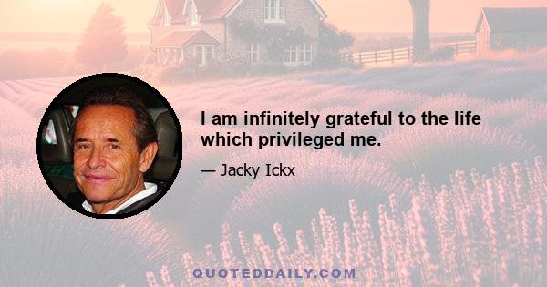 I am infinitely grateful to the life which privileged me.