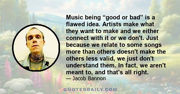 Music being “good or bad” is a flawed idea. Artists make what they want to make and we either connect with it or we don't. Just because we relate to some songs more than others doesn't make the others less valid, we