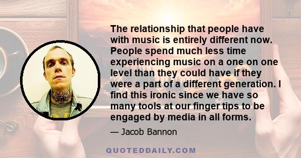 The relationship that people have with music is entirely different now. People spend much less time experiencing music on a one on one level than they could have if they were a part of a different generation. I find