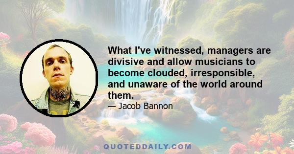 What I've witnessed, managers are divisive and allow musicians to become clouded, irresponsible, and unaware of the world around them.