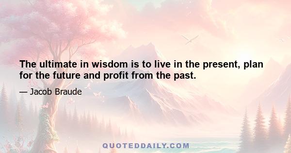 The ultimate in wisdom is to live in the present, plan for the future and profit from the past.