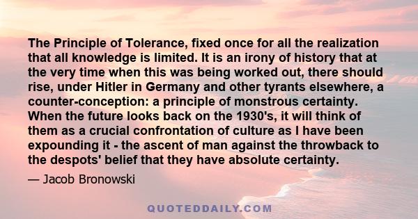 The Principle of Tolerance, fixed once for all the realization that all knowledge is limited. It is an irony of history that at the very time when this was being worked out, there should rise, under Hitler in Germany